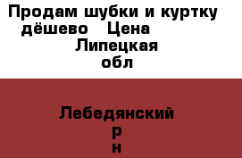 Продам шубки и куртку  дёшево › Цена ­ 1 000 - Липецкая обл., Лебедянский р-н, Лебедянь г. Одежда, обувь и аксессуары » Женская одежда и обувь   . Липецкая обл.